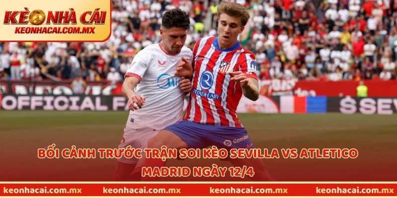 Bối cảnh trước trận soi kèo Sevilla vs Atletico Madrid ngày 12/4